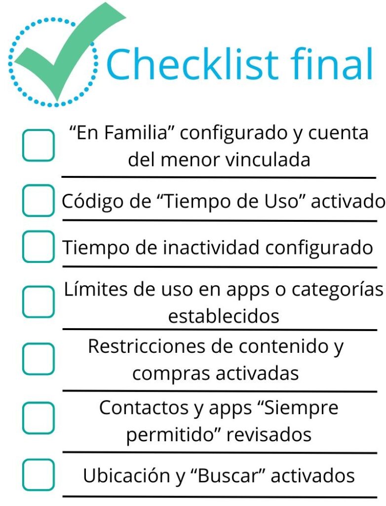 Checklist final Iphone:
-“En Familia” configurado y cuenta del menor vinculada
- Código de “Tiempo de Uso” activado (distinto al del móvil)
- Tiempo de inactividad configurado (noche / colegio)
- Límites de uso en apps o categorías establecidos
- Restricciones de contenido y compras activadas
- Contactos y apps “Siempre permitido” revisados
-Ubicación y “Buscar” activados