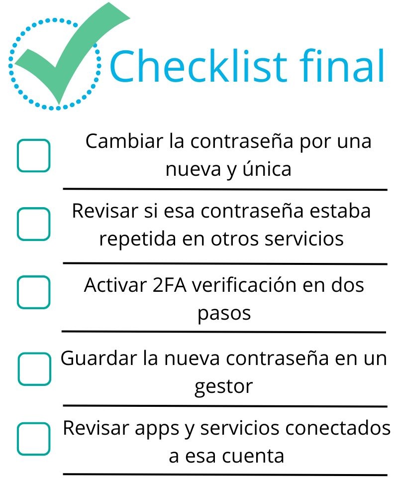 Checklist final contraseñas filtradas:
Cambiar la contraseña por una nueva y única
Revisar si esa contraseña estaba repetida en otros servicios,
Activar la verificación en dos pasos,
Guardar la nueva contraseña en un gestor,
Revisar apps y servicios conectados a esa cuenta
