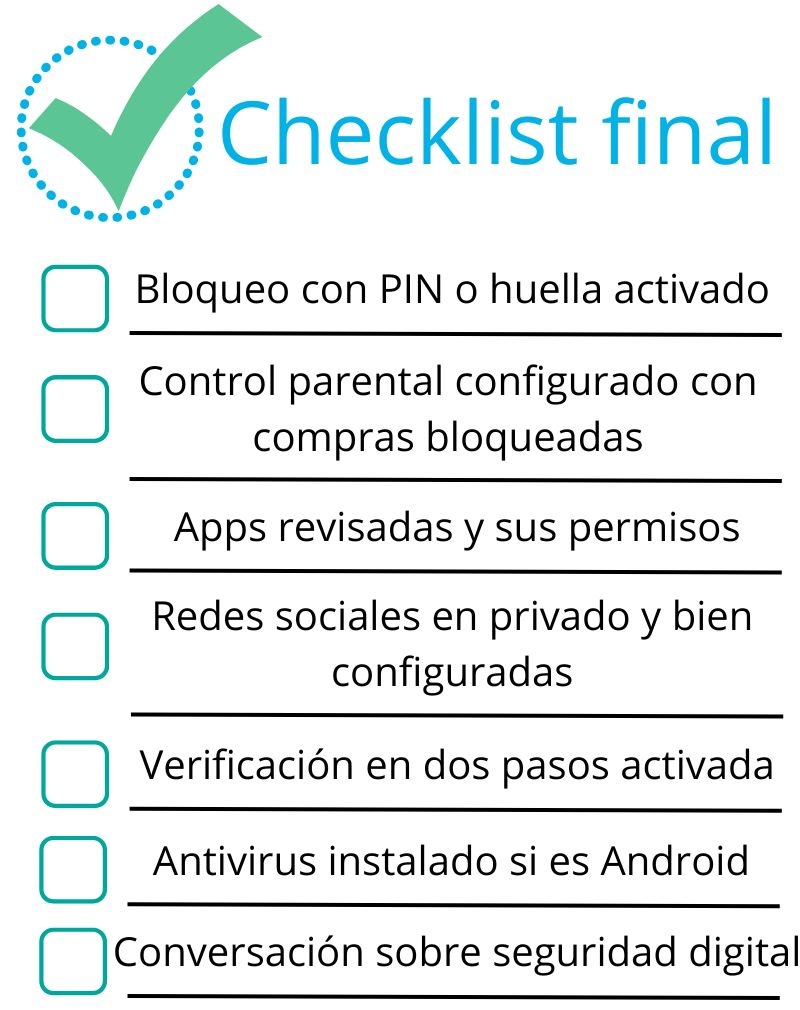 Checklist proteger movil niños:
Bloqueo con PIN o huella activado,
Control parental configurado con compras bloqueadas,
Apps revisadas y sus permisos,
Redes sociales en privado y bien configuradas,
Verificación en dos pasos activada,
Antivirus instalado si es Android,
Conversación sobre seguridad digital